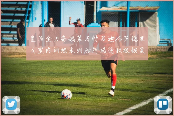 皇马全力备战莱万特吕迪格罗德里戈室内训练米利唐阿诺德积极恢复状态
