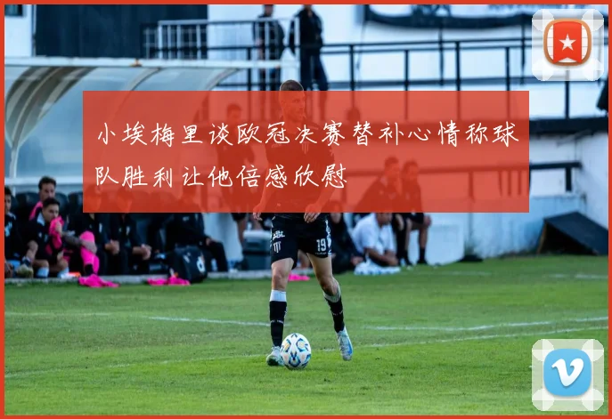 小埃梅里谈欧冠决赛替补心情称球队胜利让他倍感欣慰