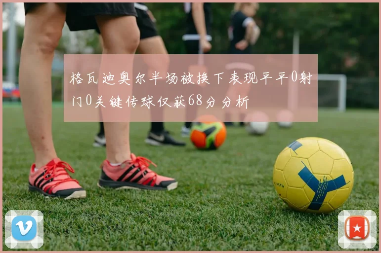 格瓦迪奥尔半场被换下表现平平0射门0关键传球仅获68分分析