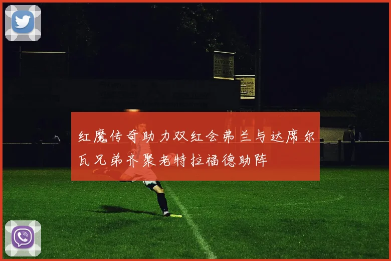 红魔传奇助力双红会弗兰与达席尔瓦兄弟齐聚老特拉福德助阵