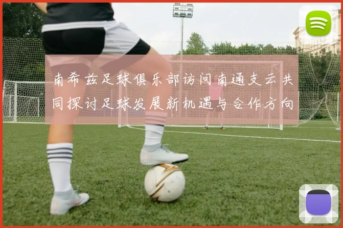 南希兹足球俱乐部访问南通支云共同探讨足球发展新机遇与合作方向