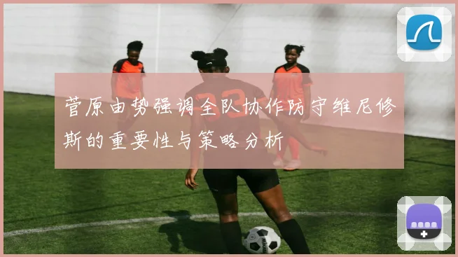 菅原由势强调全队协作防守维尼修斯的重要性与策略分析