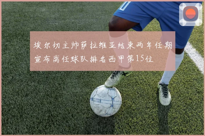 埃尔切主帅萨拉维亚结束两年任期宣布离任球队排名西甲第15位
