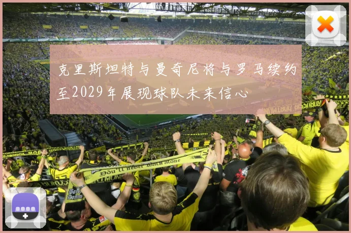 克里斯坦特与曼奇尼将与罗马续约至2029年展现球队未来信心