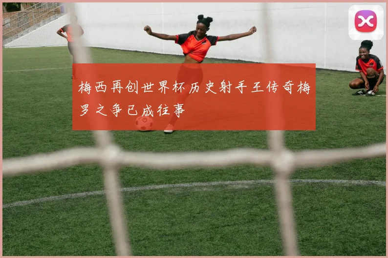 梅西再创世界杯历史射手王传奇梅罗之争已成往事