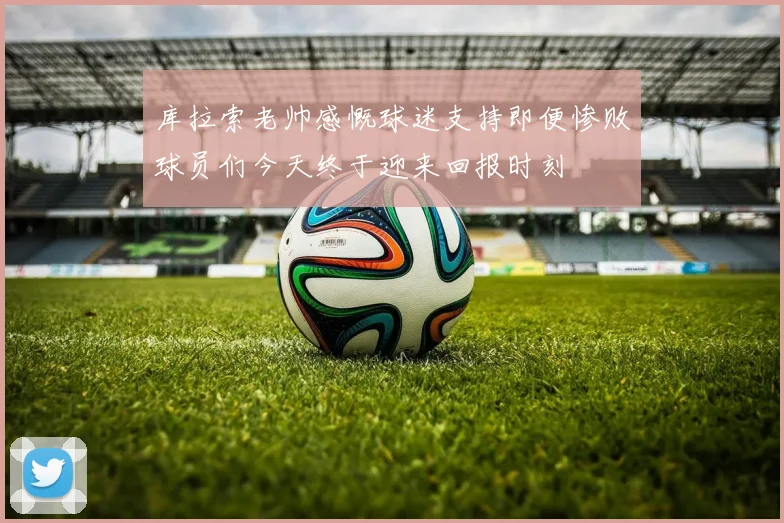 库拉索老帅感慨球迷支持即便惨败球员们今天终于迎来回报时刻