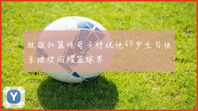致敬扣篮传奇卡特祝他49岁生日快乐继续闪耀篮球界