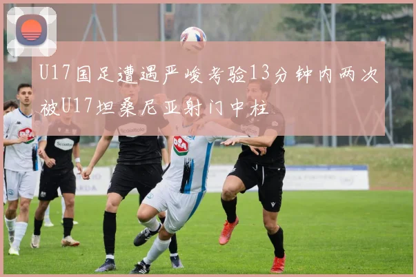 U17国足遭遇严峻考验13分钟内两次被U17坦桑尼亚射门中柱