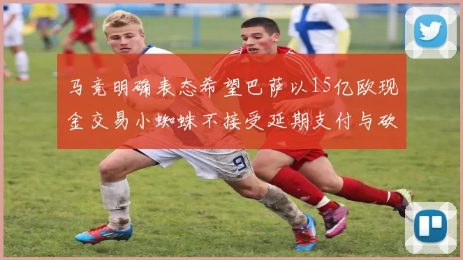 马竞明确表态希望巴萨以15亿欧现金交易小蜘蛛不接受延期支付与砍价