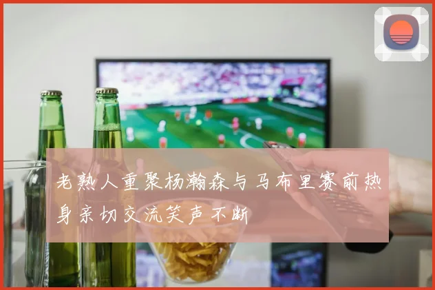 老熟人重聚杨瀚森与马布里赛前热身亲切交流笑声不断