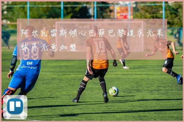 阿尔瓦雷斯倾心巴萨巴黎追求无果球员无意加盟