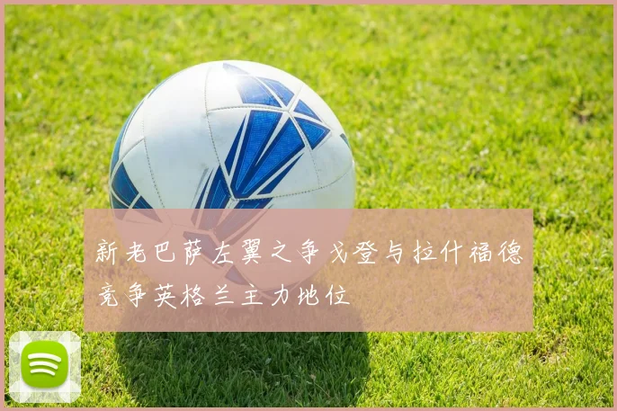 新老巴萨左翼之争戈登与拉什福德竞争英格兰主力地位