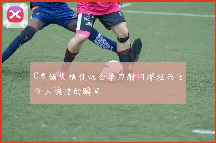 C罗错失绝佳机会单刀射门擦柱而出令人惋惜的瞬间