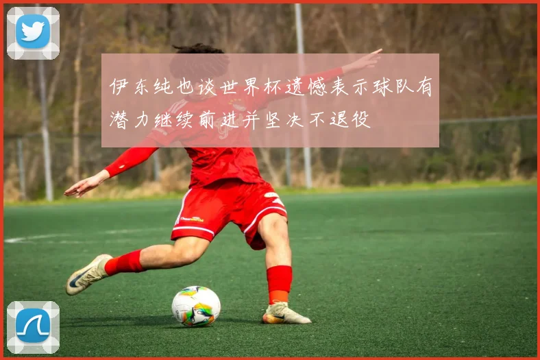 伊东纯也谈世界杯遗憾表示球队有潜力继续前进并坚决不退役