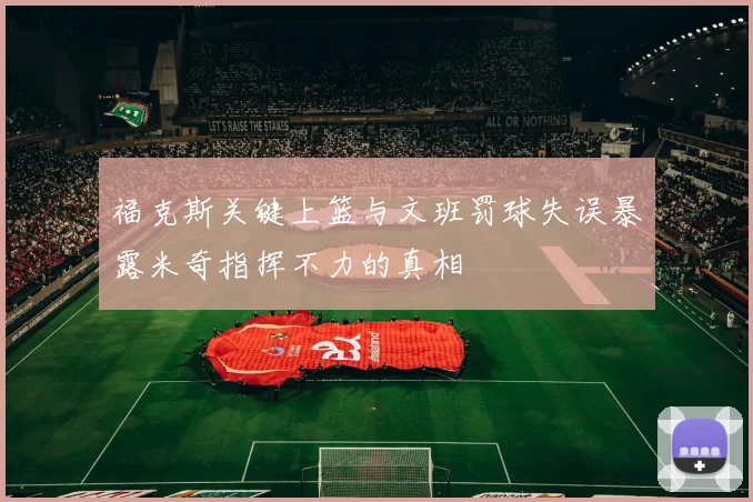 福克斯关键上篮与文班罚球失误暴露米奇指挥不力的真相