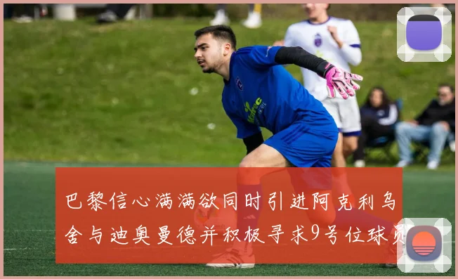 巴黎信心满满欲同时引进阿克利乌舍与迪奥曼德并积极寻求9号位球员
