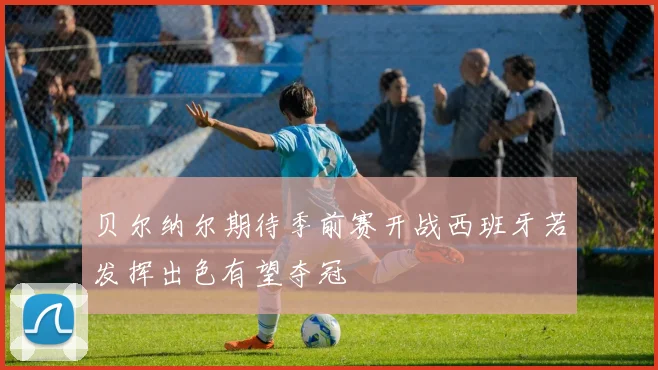贝尔纳尔期待季前赛开战西班牙若发挥出色有望夺冠