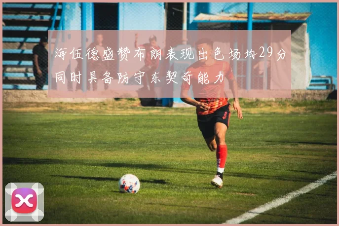 海伍德盛赞布朗表现出色场均29分同时具备防守东契奇能力