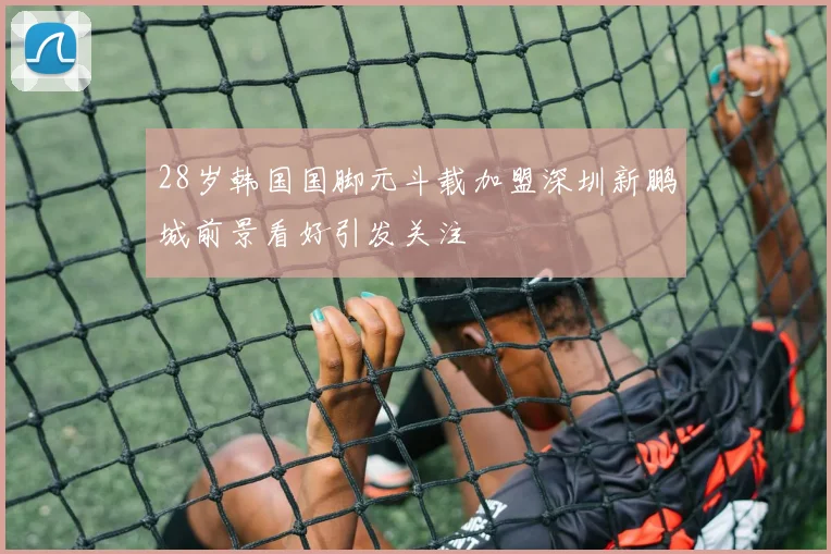 28岁韩国国脚元斗载加盟深圳新鹏城前景看好引发关注