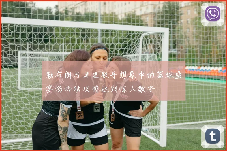 勒布朗与库里联手想象中的篮球盛宴场均助攻将达到惊人数字