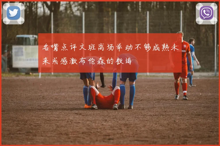 名嘴点评文班离场举动不够成熟未来或感激布伦森的教诲