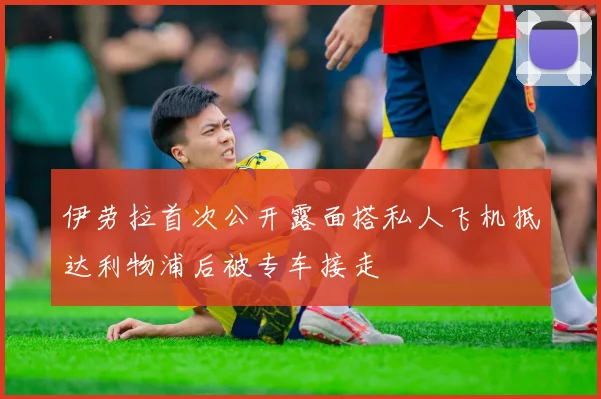 伊劳拉首次公开露面搭私人飞机抵达利物浦后被专车接走