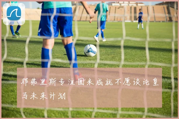 邓弗里斯专注国米成就不愿谈论皇马未来计划