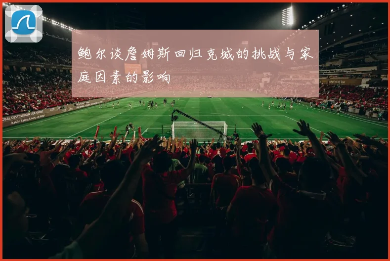 鲍尔谈詹姆斯回归克城的挑战与家庭因素的影响