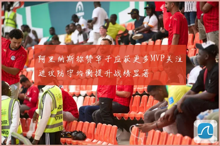 阿里纳斯称赞华子应获更多MVP关注进攻防守均衡提升战绩显著