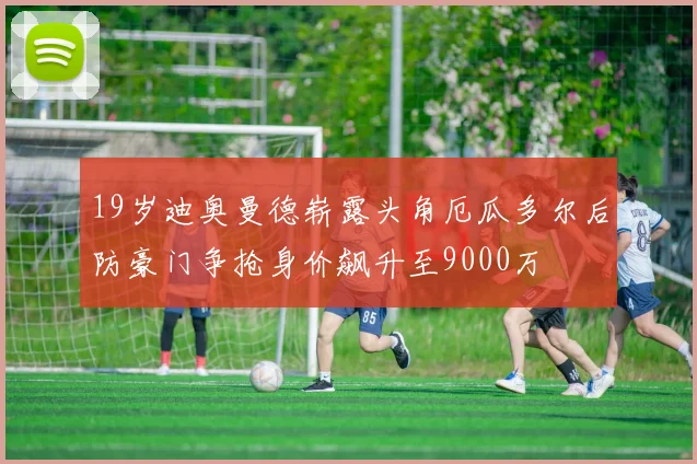 19岁迪奥曼德崭露头角厄瓜多尔后防豪门争抢身价飙升至9000万