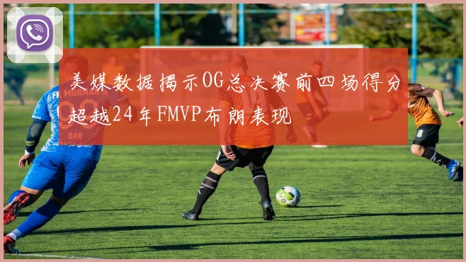 美媒数据揭示OG总决赛前四场得分超越24年FMVP布朗表现
